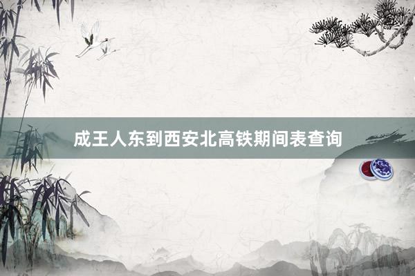 成王人东到西安北高铁期间表查询